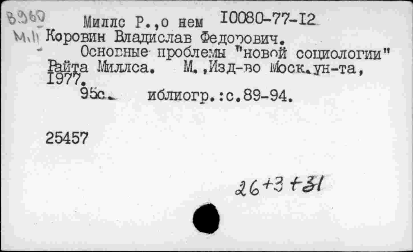 ﻿Ъ'Му	Миллс Р.,о нем Ю080-77-12
Коровин Владислав Федорович.
”	Основные проблемы т’нов<">й социологии”
Ткй^а Миллса. М.,Изд-во Моск, ун-та, 95си иблиогр.:с.89-94.
25457
